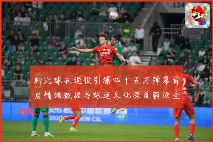 科比球衣退役引爆四十五万弹幕背后情绪数据与球迷文化深度解读全赛场复盘-深度解析