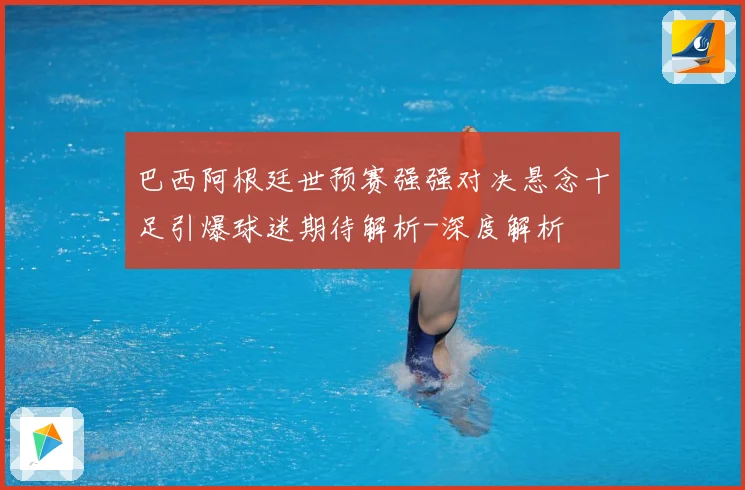 巴西阿根廷世预赛强强对决悬念十足引爆球迷期待解析-深度解析