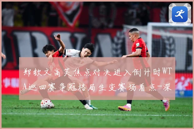 郑钦文高芙焦点对决进入倒计时WTA巡回赛争冠格局生变赛场看点-深度解析