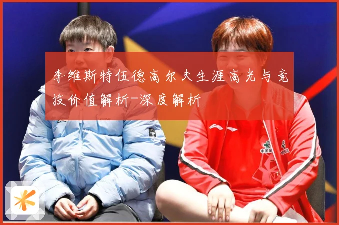 李维斯特伍德高尔夫生涯高光与竞技价值解析-深度解析