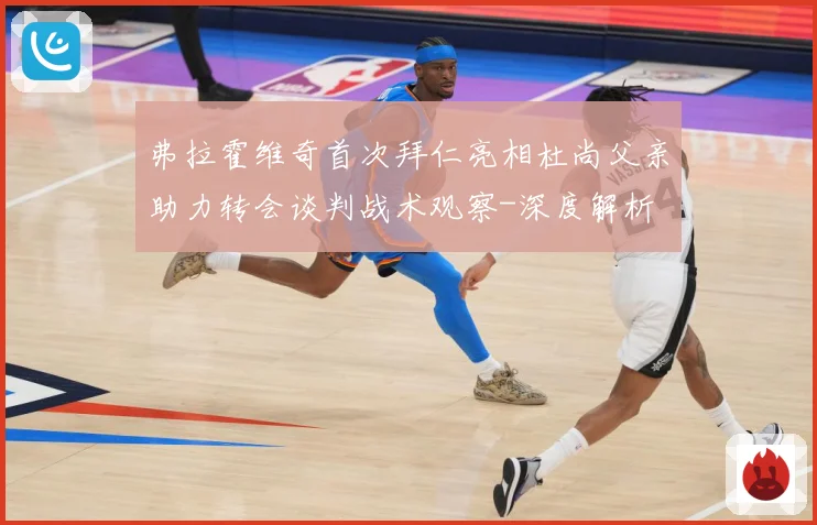弗拉霍维奇首次拜仁亮相杜尚父亲助力转会谈判战术观察-深度解析