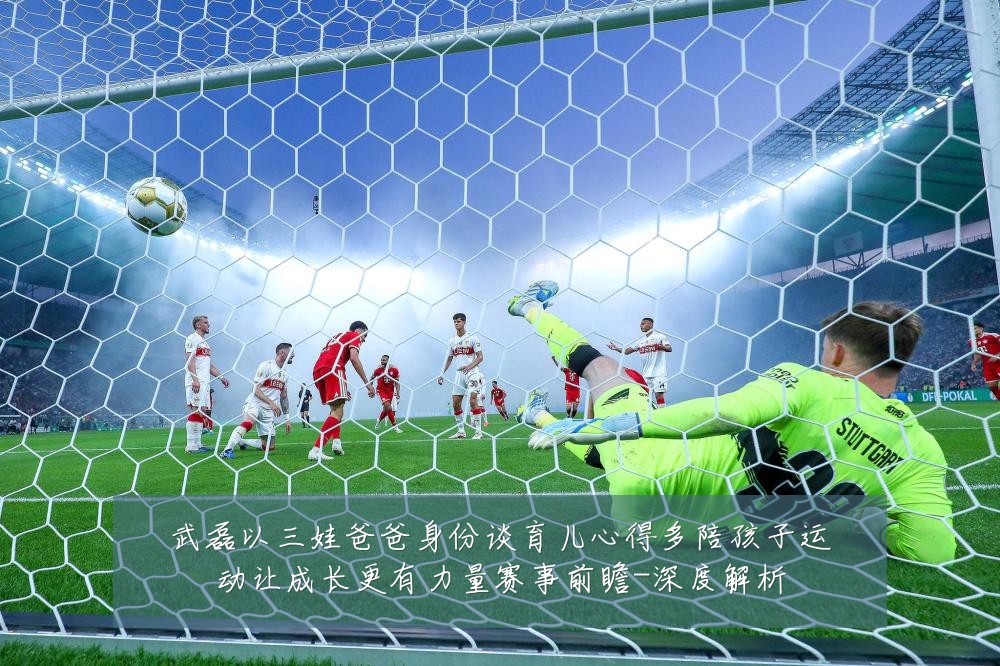 武磊以三娃爸爸身份谈育儿心得多陪孩子运动让成长更有力量赛事前瞻-深度解析