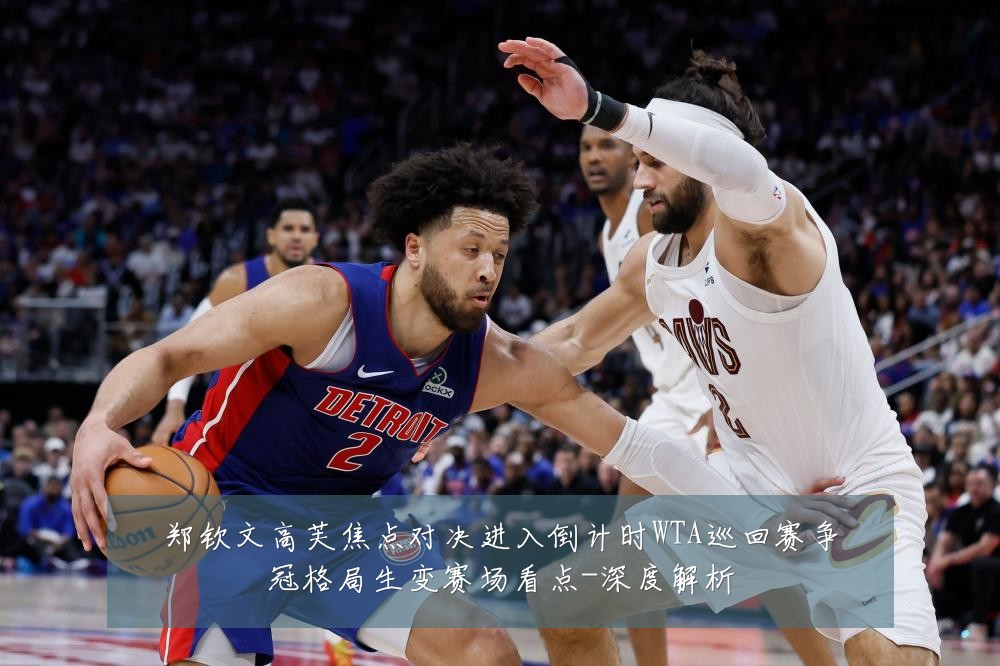 郑钦文高芙焦点对决进入倒计时WTA巡回赛争冠格局生变赛场看点-深度解析
